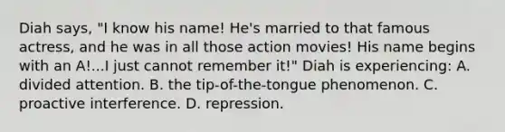 Diah says, "I know his name! He's married to that famous actress, and he was in all those action movies! His name begins with an A!...I just cannot remember it!" Diah is experiencing: A. divided attention. B. the tip-of-the-tongue phenomenon. C. proactive interference. D. repression.