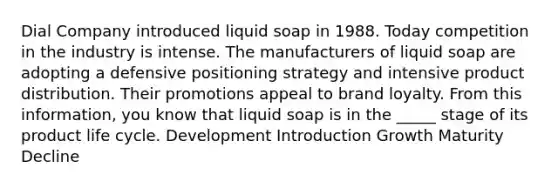 Dial Company introduced liquid soap in 1988. Today competition in the industry is intense. The manufacturers of liquid soap are adopting a defensive positioning strategy and intensive product distribution. Their promotions appeal to brand loyalty. From this information, you know that liquid soap is in the _____ stage of its product life cycle. Development Introduction Growth Maturity Decline