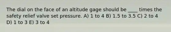 The dial on the face of an altitude gage should be ____ times the safety relief valve set pressure. A) 1 to 4 B) 1.5 to 3.5 C) 2 to 4 D) 1 to 3 E) 3 to 4