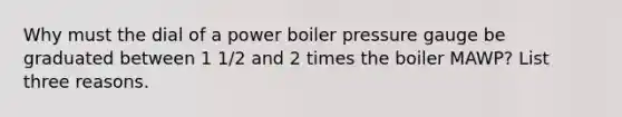 Why must the dial of a power boiler pressure gauge be graduated between 1 1/2 and 2 times the boiler MAWP? List three reasons.