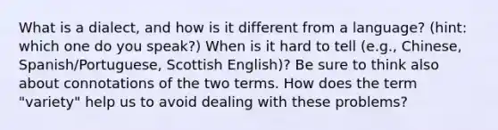 What is a dialect, and how is it different from a language? (hint: which one do you speak?) When is it hard to tell (e.g., Chinese, Spanish/Portuguese, Scottish English)? Be sure to think also about connotations of the two terms. How does the term "variety" help us to avoid dealing with these problems?