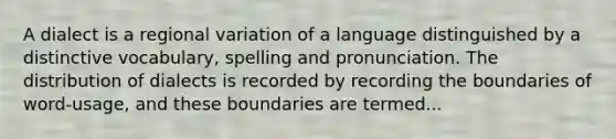 A dialect is a regional variation of a language distinguished by a distinctive vocabulary, spelling and pronunciation. The distribution of dialects is recorded by recording the boundaries of word-usage, and these boundaries are termed...