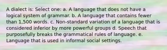 A dialect is: Select one: a. A language that does not have a logical system of grammar. b. A language that contains fewer than 1,500 words. c. Non-standard variation of a language that is considered inferior by more powerful groups d. Speech that purposefully breaks the grammatical rules of language. e. Language that is used in informal social settings.