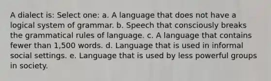 A dialect is: Select one: a. A language that does not have a logical system of grammar. b. Speech that consciously breaks the grammatical rules of language. c. A language that contains fewer than 1,500 words. d. Language that is used in informal social settings. e. Language that is used by less powerful groups in society.