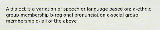 A dialect is a variation of speech or language based on: a-ethnic group membership b-regional pronunciation c-social group membership d- all of the above