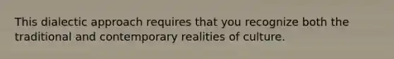 This dialectic approach requires that you recognize both the traditional and contemporary realities of culture.