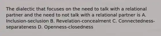 The dialectic that focuses on the need to talk with a relational partner and the need to not talk with a relational partner is A. Inclusion-seclusion B. Revelation-concealment C. Connectedness-separateness D. Openness-closedness