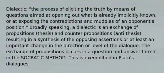 Dialectic: "the process of eliciting the truth by means of questions aimed at opening out what is already implicitly known, or at exposing the contradictions and muddles of an opponent's position." Broadly speaking, a dialectic is an exchange of propositions (thesis) and counter-propositions (anti-thesis) resulting in a synthesis of the opposing assertions or at least an important change in the direction or level of the dialogue. The exchange of propositions occurs in a question and answer format in the SOCRATIC METHOD. This is exemplified in Plato's dialogues.