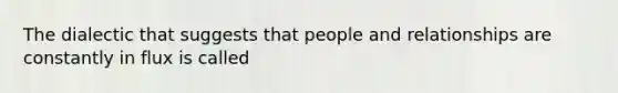 The dialectic that suggests that people and relationships are constantly in flux is called