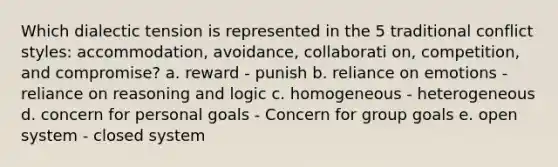 Which dialectic tension is represented in the 5 traditional conflict styles: accommodation, avoidance, collaborati on, competition, and compromise? a. reward - punish b. reliance on emotions - reliance on reasoning and logic c. homogeneous - heterogeneous d. concern for personal goals - Concern for group goals e. open system - closed system