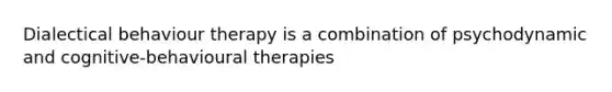 Dialectical behaviour therapy is a combination of psychodynamic and cognitive-behavioural therapies