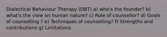 Dialectical Behaviour Therapy (DBT) a) who's the founder? b) what's the view on human nature? c) Role of counsellor? d) Goals of counselling ? e) Techniques of counselling? f) Strengths and contributions g) Limitations