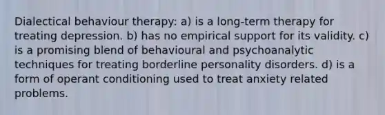 Dialectical behaviour therapy: a) is a long-term therapy for treating depression. b) has no empirical support for its validity. c) is a promising blend of behavioural and psychoanalytic techniques for treating borderline personality disorders. d) is a form of operant conditioning used to treat anxiety related problems.