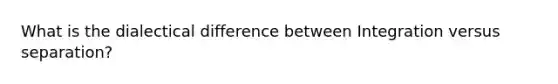 What is the dialectical difference between Integration versus separation?