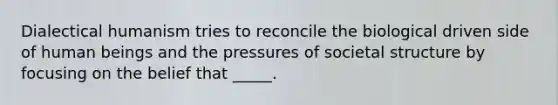 Dialectical humanism tries to reconcile the biological driven side of human beings and the pressures of societal structure by focusing on the belief that _____.