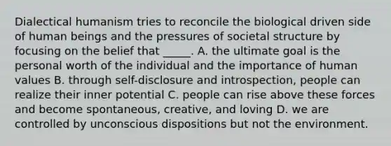 Dialectical humanism tries to reconcile the biological driven side of human beings and the pressures of societal structure by focusing on the belief that _____. A. the ultimate goal is the personal worth of the individual and the importance of human values B. through self-disclosure and introspection, people can realize their inner potential C. people can rise above these forces and become spontaneous, creative, and loving D. we are controlled by unconscious dispositions but not the environment.