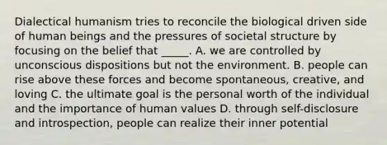 Dialectical humanism tries to reconcile the biological driven side of human beings and the pressures of societal structure by focusing on the belief that _____. A. we are controlled by unconscious dispositions but not the environment. B. people can rise above these forces and become spontaneous, creative, and loving C. the ultimate goal is the personal worth of the individual and the importance of human values D. through self-disclosure and introspection, people can realize their inner potential