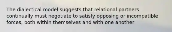 The dialectical model suggests that relational partners continually must negotiate to satisfy opposing or incompatible forces, both within themselves and with one another