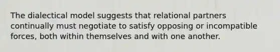 The dialectical model suggests that relational partners continually must negotiate to satisfy opposing or incompatible forces, both within themselves and with one another.