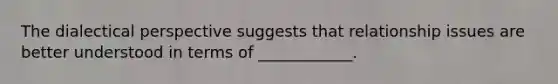 The dialectical perspective suggests that relationship issues are better understood in terms of ____________.