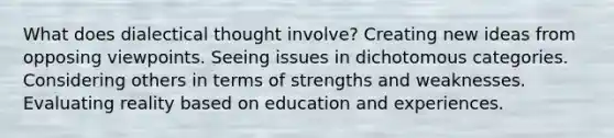 What does dialectical thought involve? Creating new ideas from opposing viewpoints. Seeing issues in dichotomous categories. Considering others in terms of strengths and weaknesses. Evaluating reality based on education and experiences.