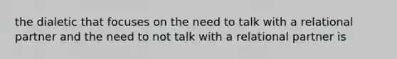 the dialetic that focuses on the need to talk with a relational partner and the need to not talk with a relational partner is