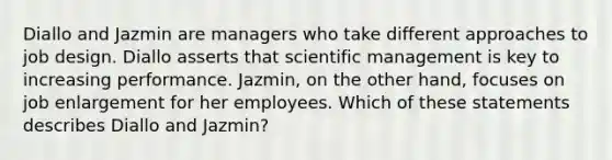 Diallo and Jazmin are managers who take different approaches to job design. Diallo asserts that scientific management is key to increasing performance. Jazmin, on the other hand, focuses on job enlargement for her employees. Which of these statements describes Diallo and Jazmin?