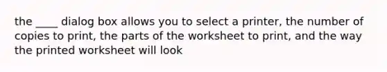 the ____ dialog box allows you to select a printer, the number of copies to print, the parts of the worksheet to print, and the way the printed worksheet will look