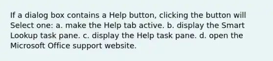 If a dialog box contains a Help button, clicking the button will Select one: a. make the Help tab active. b. display the Smart Lookup task pane. c. display the Help task pane. d. open the Microsoft Office support website.