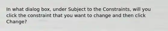 In what dialog box, under Subject to the Constraints, will you click the constraint that you want to change and then click Change?