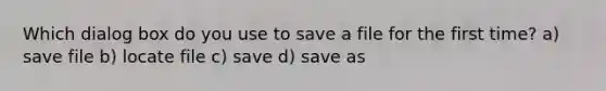 Which dialog box do you use to save a file for the first time? a) save file b) locate file c) save d) save as