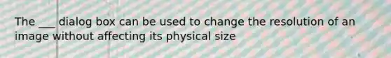 The ___ dialog box can be used to change the resolution of an image without affecting its physical size