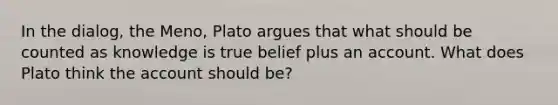 In the dialog, the Meno, Plato argues that what should be counted as knowledge is true belief plus an account. What does Plato think the account should be?