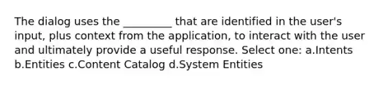 The dialog uses the _________ that are identified in the user's input, plus context from the application, to interact with the user and ultimately provide a useful response. Select one: a.Intents b.Entities c.Content Catalog d.System Entities