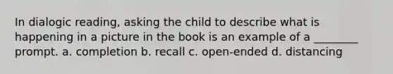 In dialogic reading, asking the child to describe what is happening in a picture in the book is an example of a ________ prompt. a. completion b. recall c. open-ended d. distancing