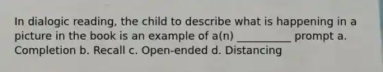 In dialogic reading, the child to describe what is happening in a picture in the book is an example of a(n) __________ prompt a. Completion b. Recall c. Open-ended d. Distancing