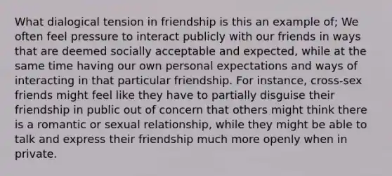 What dialogical tension in friendship is this an example of; We often feel pressure to interact publicly with our friends in ways that are deemed socially acceptable and expected, while at the same time having our own personal expectations and ways of interacting in that particular friendship. For instance, cross-sex friends might feel like they have to partially disguise their friendship in public out of concern that others might think there is a romantic or sexual relationship, while they might be able to talk and express their friendship much more openly when in private.