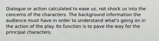 Dialogue or action calculated to ease us, not shock us into the concerns of the characters. The background information the audience must have in order to understand what's going on in the action of the play. Its function is to pave the way for the principal characters.