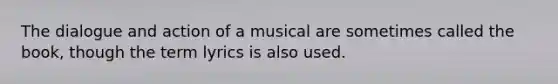 The dialogue and action of a musical are sometimes called the book, though the term lyrics is also used.