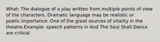 What: The dialogue of a play written from multiple points of view of the characters. Dramatic language may be realistic or poetic.Importance: One of the great sources of vitality in the theatre.Example: speech patterns in And The Soul Shall Dance are critical