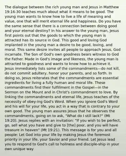 The dialogue between the rich young man and Jesus in Matthew 19:16-30 teaches much about what it means to be good. The young man wants to know how to live a life of meaning and value, one that will merit eternal life and happiness. Do you have the same sense that there is a connection between doing good and your eternal destiny? In his answer to the young man, Jesus first points out that the goods to which the young man is attracted has its source in God. This good and loving God implanted in the young man a desire to be good, loving, and moral. This same desire invites all people to approach Jesus, God incarnate. The Son of God's own goodness bears witness to God the Father. Made in God's image and likeness, the young man is attracted to goodness and wants to know how to achieve it. Jesus immediately lists some of the commandments—do not kill, do not commit adultery, honor your parents, and so forth. In doing so, Jesus reiterates that the commandments are essential ingredients for living a fully human and moral life. These commandments find their fulfillment in the Gospel—in the Sermon on the Mount and in Christ's commandment to love. By linking the commandments and eternal life, Jesus teaches of the necessity of obey-ing God's Word. When you ignore God's Word and his will for your life, you act in a way that is contrary to your own good. The young man assures Jesus that he observes the commandments, going on to ask, "What do I still lack?" (Mt 19:20). Jesus replies with an invitation: "If you wish to be perfect, go, sell what you have and give to [the] poor, and you will have treasure in heaven" (Mt 19:21). This message is for you and all people: Let God into your life by making Jesus the foremost priority in your life, your Savior and your friend. Let Jesus lead you to respond to God's call to holiness and disciple-ship in your own unique way