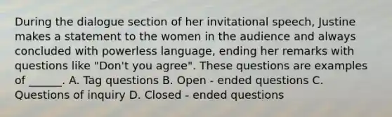 During the dialogue section of her invitational speech, Justine makes a statement to the women in the audience and always concluded with powerless language, ending her remarks with questions like "Don't you agree". These questions are examples of ______. A. Tag questions B. Open - ended questions C. Questions of inquiry D. Closed - ended questions