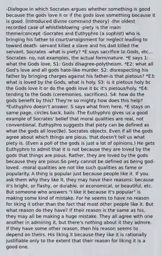 -Dialogue in which Socrates argues whether something is good because the gods love it or if the gods love something because it is good. (Introduced divine command theory) -the oldest recorded case of whistleblowing -piety is the main theme/concept -Socrates and Euthyphro (a sophist) who is bringing his father to court/arraignment for neglect leading to toward death- servant killed a slave and his dad killed the servant. Socrates -what is piety? *E says sacrifice to Gods, etc... Socrates- no, not examples, the actual form/nature. *E says 1: what the Gods love, S1: Gods disagree-polytheism. *E2: what all God's love and all gods hate-like murder. S2: disrespecting his father by bringing charges against his father-is that pietous? *E3: what is loved by the Gods, what is holy. S3: is it pietous holy bc the Gods love it or do the gods love it bc it's pietous/holy. *E4: tending to the Gods (ceremonies, sacrifices). S4: how do the gods benefit by this? They're so mighty how does this help? *Euthyphro doesn't answer. S says what from here, *E stays on same page, circles back, bails -<a href='https://www.questionai.com/knowledge/ky9y1VRXN8-the-eu' class='anchor-knowledge'>the eu</a>thyphro gives us a good example of Socrates' belief that moral qualities are real, not conventional. Euthyphro suggests that piety can be defined as what the gods all love(9e). Socrates objects. Even if all the gods agree about which things are pious, that doesn't tell us what piety is. (Even a poll of the gods is just a lot of opinions.) He gets Euthyphro to admit that it is not because they are loved by the gods that things are pious. Rather, they are loved by the gods because they are pious.So piety cannot be defined as being god-loved. -moral qualities are not like such qualities as fame or popularity. A thing is popular just because people like it. If you ask them why they like it, they may have their reasons: because it's bright, or flashy, or durable, or economical, or beautiful, etc. But someone who answers "I like it because it's popular" is making some kind of mistake. For he seems to have no reason for liking it other than the fact that most other people like it. But what reason do they have? If their reason is the same as his, they may all be making a huge mistake. They all agree with one another in admiring it, but there's nothing about it they admire. If they have some other reason, then his reason seems to depend on theirs. His liking it because they like it is rationally justifiable only to the extent that their reason for liking it is a good one.