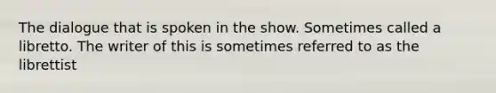 The dialogue that is spoken in the show. Sometimes called a libretto. The writer of this is sometimes referred to as the librettist