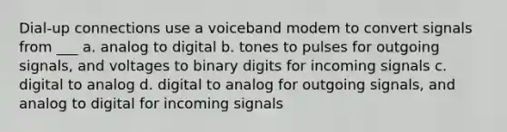 Dial-up connections use a voiceband modem to convert signals from ___ a. analog to digital b. tones to pulses for outgoing signals, and voltages to binary digits for incoming signals c. digital to analog d. digital to analog for outgoing signals, and analog to digital for incoming signals