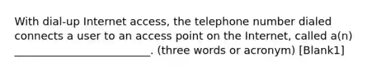 With dial-up Internet access, the telephone number dialed connects a user to an access point on the Internet, called a(n) _________________________. (three words or acronym) [Blank1]