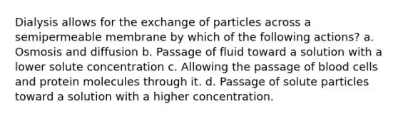 Dialysis allows for the exchange of particles across a semipermeable membrane by which of the following actions? a. Osmosis and diffusion b. Passage of fluid toward a solution with a lower solute concentration c. Allowing the passage of blood cells and protein molecules through it. d. Passage of solute particles toward a solution with a higher concentration.