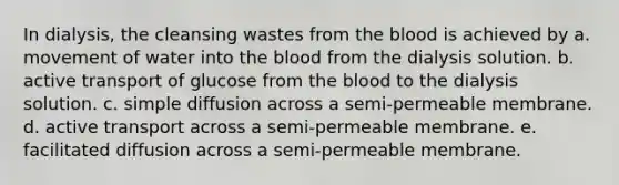 In dialysis, the cleansing wastes from the blood is achieved by a. movement of water into the blood from the dialysis solution. b. active transport of glucose from the blood to the dialysis solution. c. simple diffusion across a semi-permeable membrane. d. active transport across a semi-permeable membrane. e. facilitated diffusion across a semi-permeable membrane.