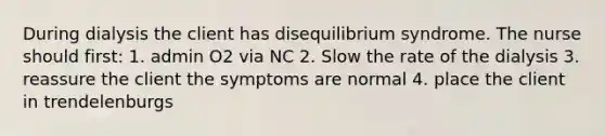 During dialysis the client has disequilibrium syndrome. The nurse should first: 1. admin O2 via NC 2. Slow the rate of the dialysis 3. reassure the client the symptoms are normal 4. place the client in trendelenburgs