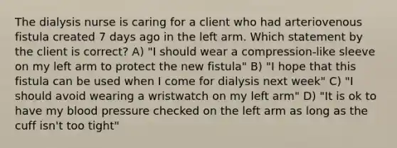 The dialysis nurse is caring for a client who had arteriovenous fistula created 7 days ago in the left arm. Which statement by the client is correct? A) "I should wear a compression-like sleeve on my left arm to protect the new fistula" B) "I hope that this fistula can be used when I come for dialysis next week" C) "I should avoid wearing a wristwatch on my left arm" D) "It is ok to have my blood pressure checked on the left arm as long as the cuff isn't too tight"